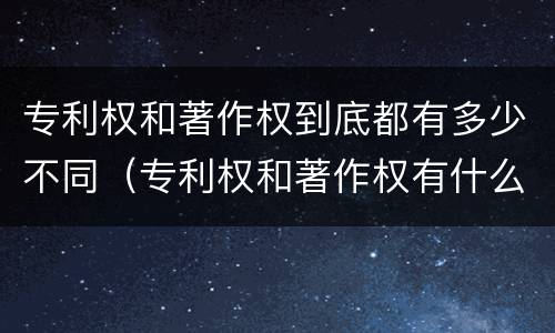 专利权和著作权到底都有多少不同（专利权和著作权有什么区别）