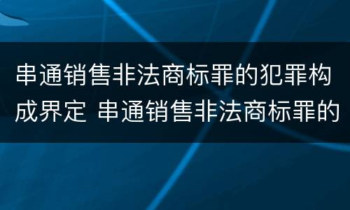 串通销售非法商标罪的犯罪构成界定 串通销售非法商标罪的犯罪构成界定为