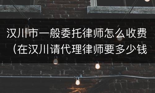 汉川市一般委托律师怎么收费（在汉川请代理律师要多少钱）