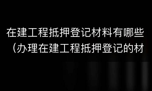 在建工程抵押登记材料有哪些（办理在建工程抵押登记的材料）