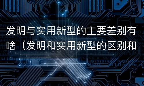 发明与实用新型的主要差别有啥（发明和实用新型的区别和联系有什么）