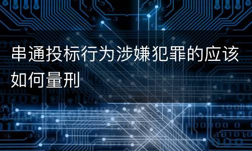 串通投标行为涉嫌犯罪的应该如何量刑