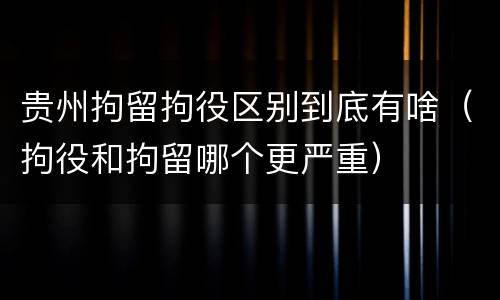 贵州拘留拘役区别到底有啥（拘役和拘留哪个更严重）