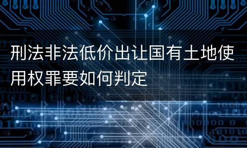 刑法非法低价出让国有土地使用权罪要如何判定