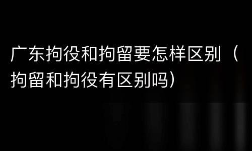 广东拘役和拘留要怎样区别（拘留和拘役有区别吗）