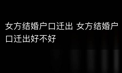 女方结婚户口迁出 女方结婚户口迁出好不好