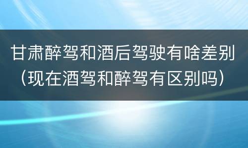 甘肃醉驾和酒后驾驶有啥差别（现在酒驾和醉驾有区别吗）