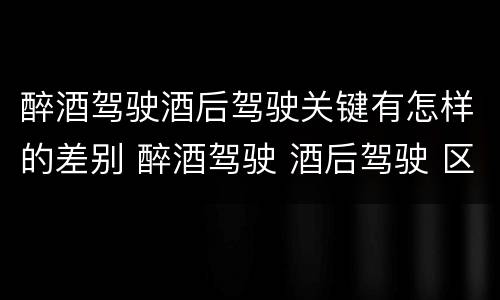 醉酒驾驶酒后驾驶关键有怎样的差别 醉酒驾驶 酒后驾驶 区别