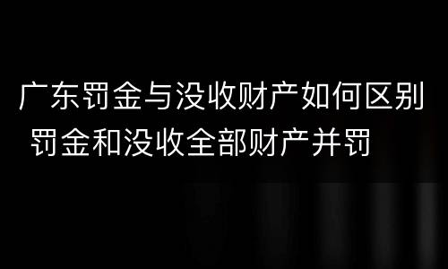 广东罚金与没收财产如何区别 罚金和没收全部财产并罚