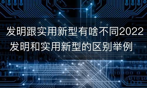 发明跟实用新型有啥不同2022 发明和实用新型的区别举例