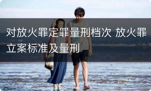 对放火罪定罪量刑档次 放火罪立案标准及量刑
