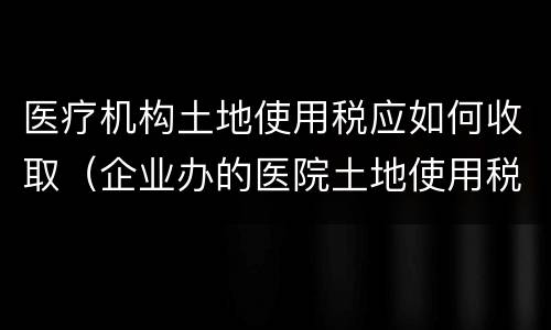 医疗机构土地使用税应如何收取（企业办的医院土地使用税）