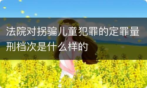 法院对拐骗儿童犯罪的定罪量刑档次是什么样的