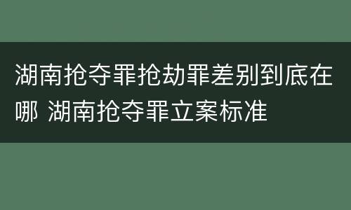 湖南抢夺罪抢劫罪差别到底在哪 湖南抢夺罪立案标准