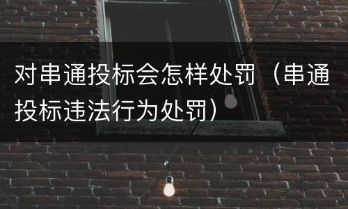 对串通投标会怎样处罚（串通投标违法行为处罚）