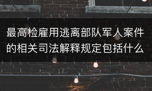 最高检雇用逃离部队军人案件的相关司法解释规定包括什么主要内容