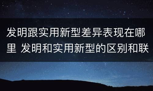 发明跟实用新型差异表现在哪里 发明和实用新型的区别和联系有什么