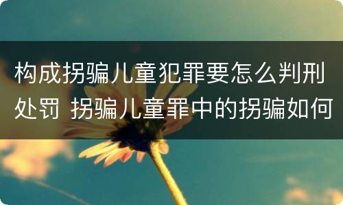 构成拐骗儿童犯罪要怎么判刑处罚 拐骗儿童罪中的拐骗如何认定