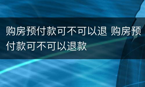 购房预付款可不可以退 购房预付款可不可以退款