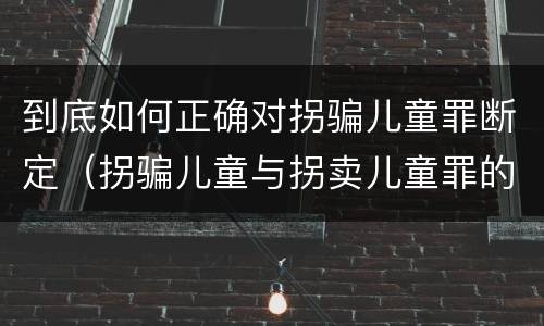 到底如何正确对拐骗儿童罪断定（拐骗儿童与拐卖儿童罪的区别）