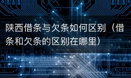 陕西借条与欠条如何区别（借条和欠条的区别在哪里）