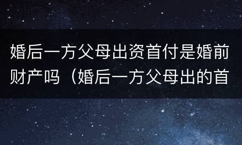 婚后一方父母出资首付是婚前财产吗（婚后一方父母出的首付）