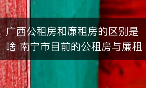 广西公租房和廉租房的区别是啥 南宁市目前的公租房与廉租房的区别