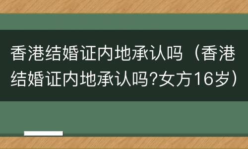 香港结婚证内地承认吗（香港结婚证内地承认吗?女方16岁）