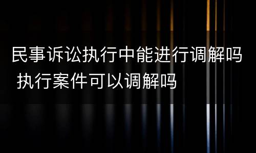 民事诉讼执行中能进行调解吗 执行案件可以调解吗
