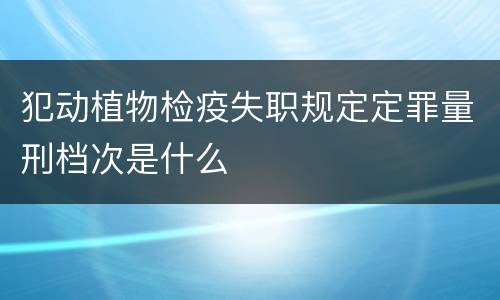 犯动植物检疫失职规定定罪量刑档次是什么