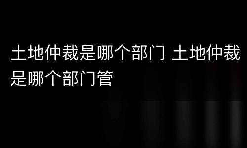 土地仲裁是哪个部门 土地仲裁是哪个部门管
