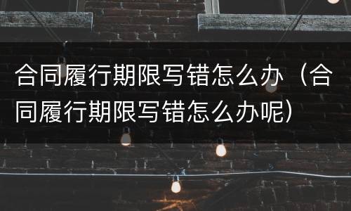 合同履行期限写错怎么办（合同履行期限写错怎么办呢）