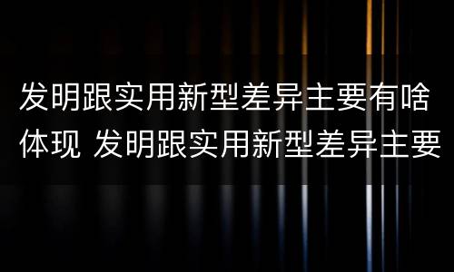 发明跟实用新型差异主要有啥体现 发明跟实用新型差异主要有啥体现