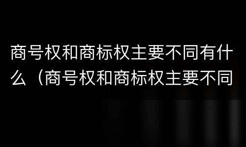 商号权和商标权主要不同有什么（商号权和商标权主要不同有什么影响）