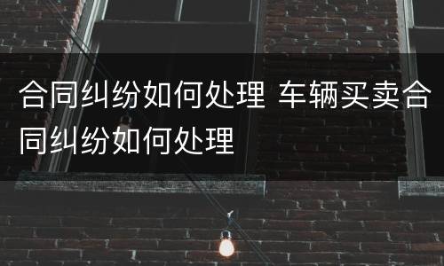 合同纠纷如何处理 车辆买卖合同纠纷如何处理
