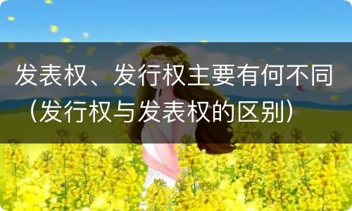 发表权、发行权主要有何不同（发行权与发表权的区别）