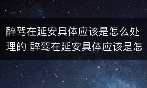 醉驾在延安具体应该是怎么处理的 醉驾在延安具体应该是怎么处理的呢
