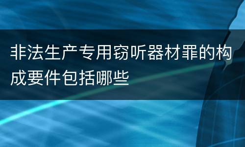 非法生产专用窃听器材罪的构成要件包括哪些