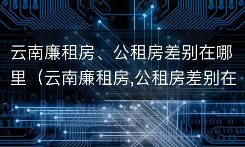 云南廉租房、公租房差别在哪里（云南廉租房,公租房差别在哪里查）