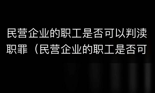 民营企业的职工是否可以判渎职罪（民营企业的职工是否可以判渎职罪呢）