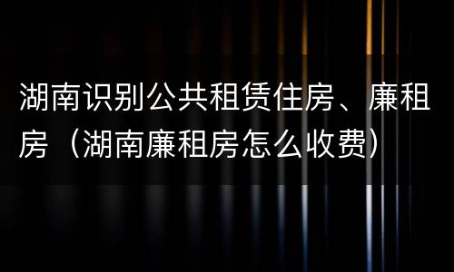 湖南识别公共租赁住房、廉租房（湖南廉租房怎么收费）