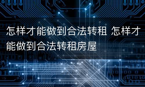 怎样才能做到合法转租 怎样才能做到合法转租房屋