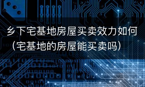 乡下宅基地房屋买卖效力如何（宅基地的房屋能买卖吗）