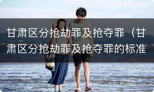 甘肃区分抢劫罪及抢夺罪（甘肃区分抢劫罪及抢夺罪的标准）