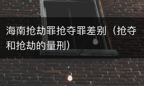 海南抢劫罪抢夺罪差别（抢夺和抢劫的量刑）