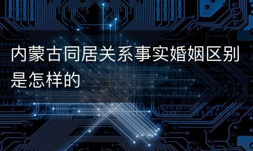内蒙古同居关系事实婚姻区别是怎样的