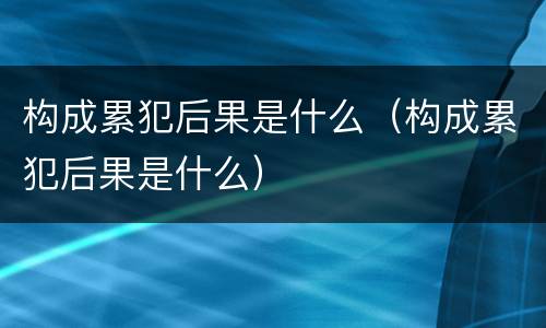 构成累犯后果是什么（构成累犯后果是什么）