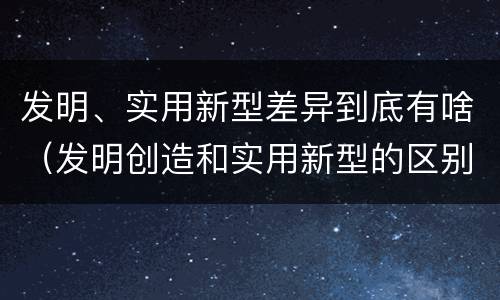 发明、实用新型差异到底有啥（发明创造和实用新型的区别）