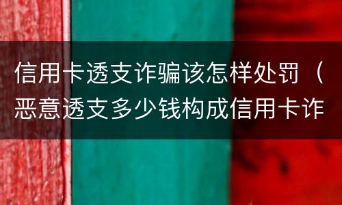 信用卡透支诈骗该怎样处罚（恶意透支多少钱构成信用卡诈骗罪）