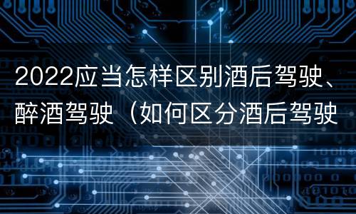 2022应当怎样区别酒后驾驶、醉酒驾驶（如何区分酒后驾驶和醉酒驾驶）